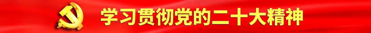 黄色淦屄认真学习贯彻落实党的二十大会议精神